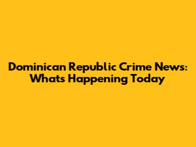 Dominican Republic Crime News: What's Happening Today