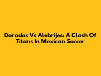 Dorados Vs Alebrijes: A Clash Of Titans In Mexican Soccer
