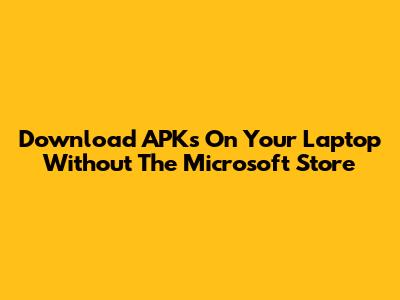 Download APKs On Your Laptop Without The Microsoft Store