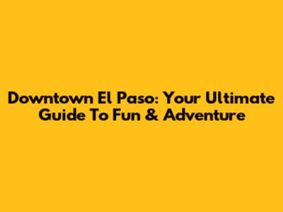 Downtown El Paso: Your Ultimate Guide To Fun & Adventure