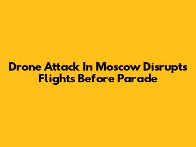 Drone Attack In Moscow Disrupts Flights Before Parade