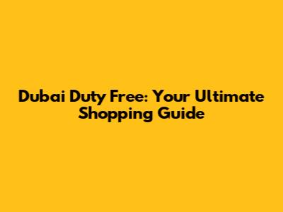 Dubai Duty Free: Your Ultimate Shopping Guide