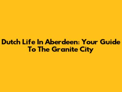 Dutch Life In Aberdeen: Your Guide To The Granite City