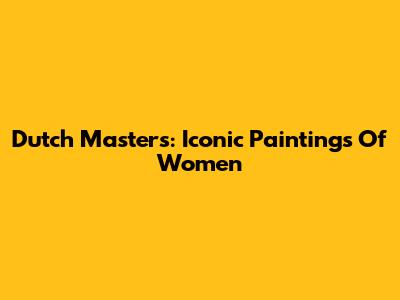Dutch Masters: Iconic Paintings Of Women