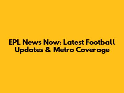 EPL News Now: Latest Football Updates & Metro Coverage