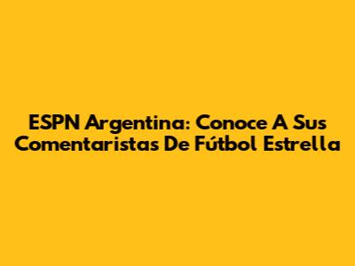 ESPN Argentina: Conoce A Sus Comentaristas De Fútbol Estrella