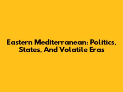 Eastern Mediterranean: Politics, States, And Volatile Eras