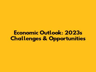 Economic Outlook: 2023's Challenges & Opportunities