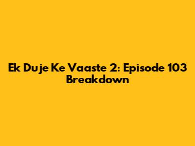 Ek Duje Ke Vaaste 2: Episode 103 Breakdown