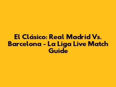El Clásico: Real Madrid Vs. Barcelona - La Liga Live Match Guide