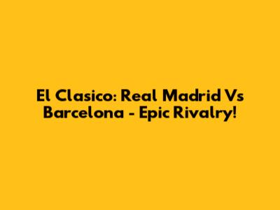 El Clasico: Real Madrid Vs Barcelona - Epic Rivalry!