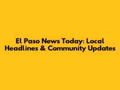 El Paso News Today: Local Headlines & Community Updates
