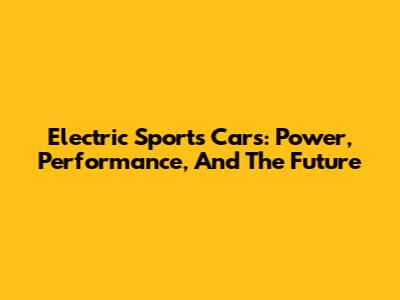 Electric Sports Cars: Power, Performance, And The Future