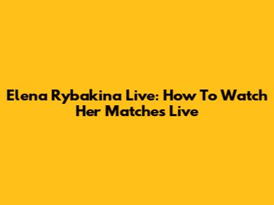 Elena Rybakina Live: How To Watch Her Matches Live