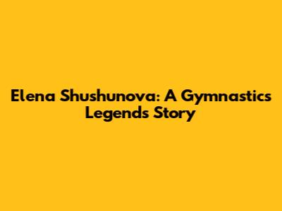 Elena Shushunova: A Gymnastics Legend's Story