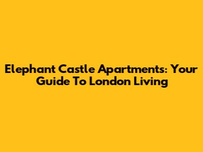 Elephant Castle Apartments: Your Guide To London Living