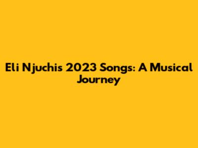 Eli Njuchi's 2023 Songs: A Musical Journey