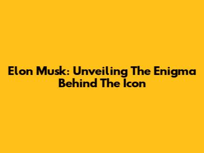 Elon Musk: Unveiling The Enigma Behind The Icon