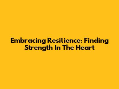 Embracing Resilience: Finding Strength In The Heart