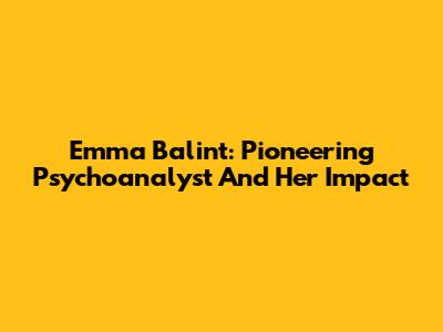 Emma Balint: Pioneering Psychoanalyst And Her Impact