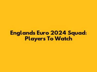 England's Euro 2024 Squad: Players To Watch