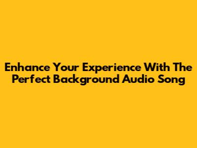 Enhance Your Experience With The Perfect Background Audio Song