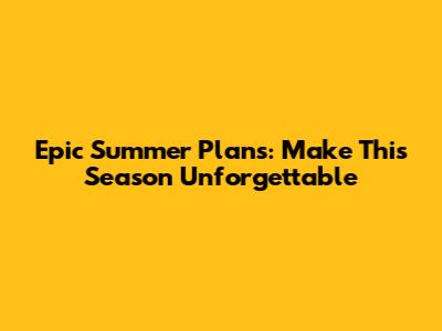 Epic Summer Plans: Make This Season Unforgettable