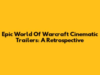 Epic World Of Warcraft Cinematic Trailers: A Retrospective