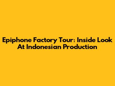 Epiphone Factory Tour: Inside Look At Indonesian Production