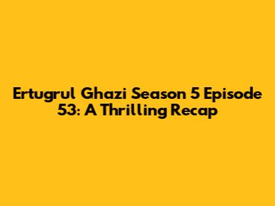Ertugrul Ghazi Season 5 Episode 53: A Thrilling Recap