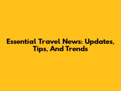 Essential Travel News: Updates, Tips, And Trends