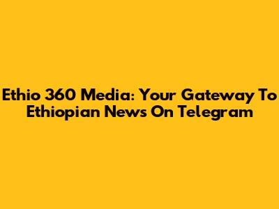 Ethio 360 Media: Your Gateway To Ethiopian News On Telegram