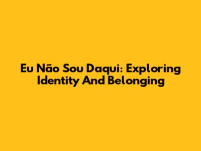 Eu Não Sou Daqui: Exploring Identity And Belonging