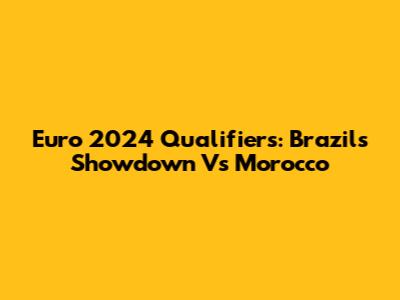 Euro 2024 Qualifiers: Brazil's Showdown Vs Morocco