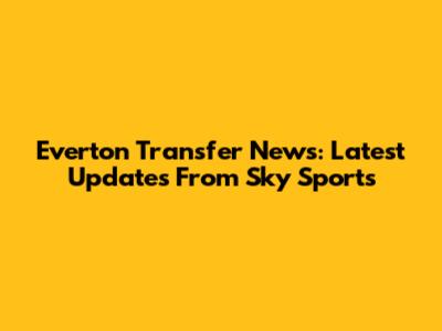 Everton Transfer News: Latest Updates From Sky Sports