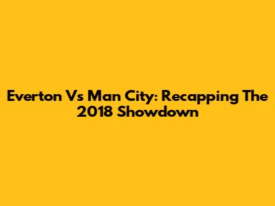 Everton Vs Man City: Recapping The 2018 Showdown