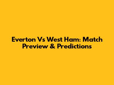 Everton Vs West Ham: Match Preview & Predictions