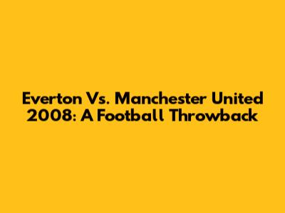 Everton Vs. Manchester United 2008: A Football Throwback