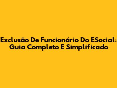 Exclusão De Funcionário Do ESocial: Guia Completo E Simplificado
