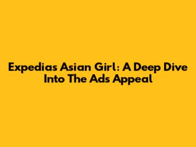 Expedia's Asian Girl: A Deep Dive Into The Ad's Appeal