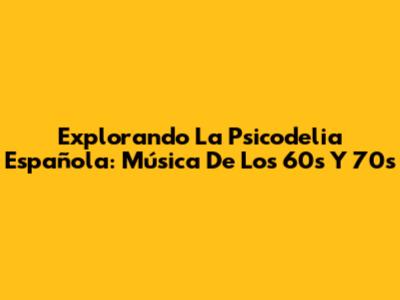 Explorando La Psicodelia Española: Música De Los 60s Y 70s