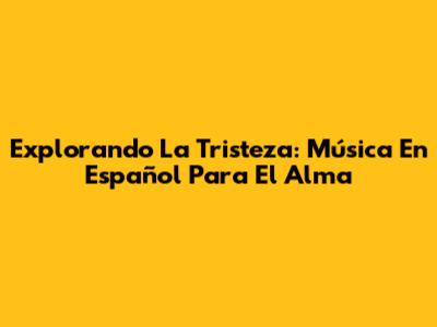 Explorando La Tristeza: Música En Español Para El Alma