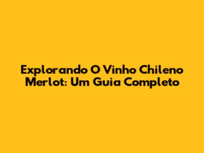 Explorando O Vinho Chileno Merlot: Um Guia Completo