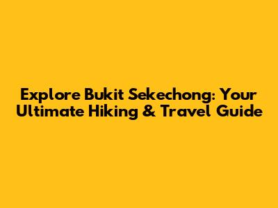 Explore Bukit Sekechong: Your Ultimate Hiking & Travel Guide