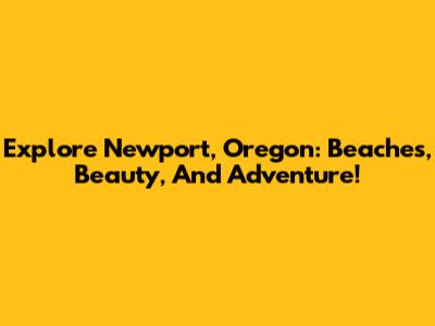 Explore Newport, Oregon: Beaches, Beauty, And Adventure!