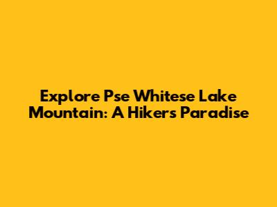 Explore Pse Whitese Lake Mountain: A Hiker's Paradise