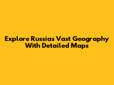 Explore Russia's Vast Geography With Detailed Maps