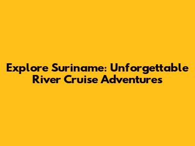 Explore Suriname: Unforgettable River Cruise Adventures