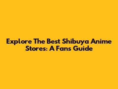 Explore The Best Shibuya Anime Stores: A Fan's Guide