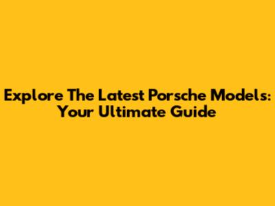 Explore The Latest Porsche Models: Your Ultimate Guide